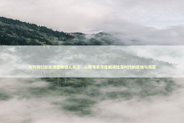为何我们总在渴望被他人关注：心理专家深度解读社交时代的孤独与渴望 情感心理
